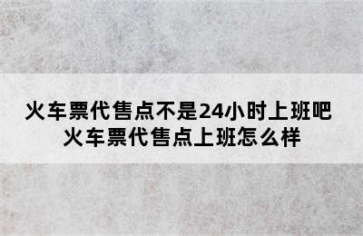 火车票代售点不是24小时上班吧 火车票代售点上班怎么样